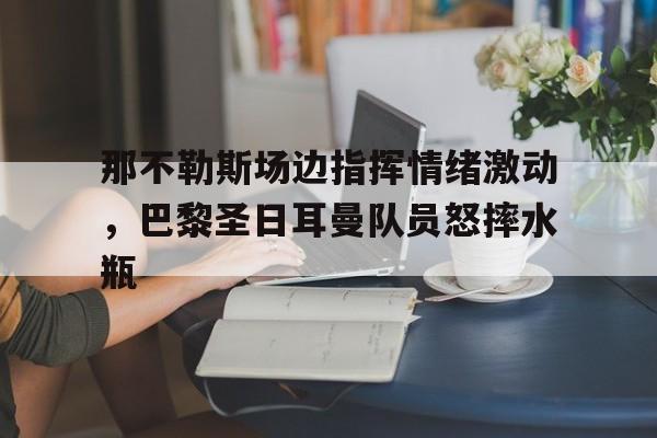 半岛体育app下载-那不勒斯场边指挥情绪激动，巴黎圣日耳曼队员怒摔水瓶-半岛体育app下载