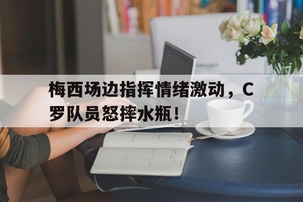 半岛体育入口-梅西场边指挥情绪激动，C罗队员怒摔水瓶！-半岛体育入口